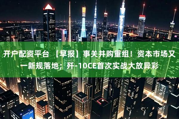 开户配资平台 【早报】事关并购重组！资本市场又一新规落地；歼-10CE首次实战大放异彩