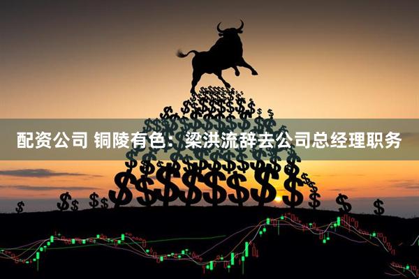 配资公司 铜陵有色：梁洪流辞去公司总经理职务