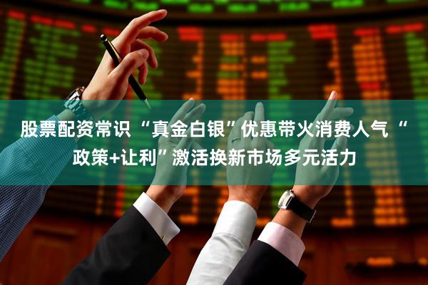 股票配资常识 “真金白银”优惠带火消费人气 “政策+让利”激活换新市场多元活力