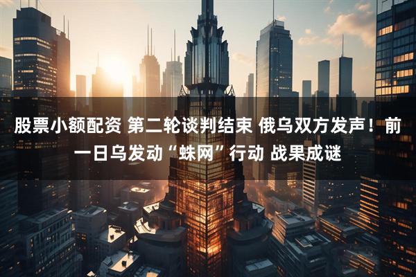 股票小额配资 第二轮谈判结束 俄乌双方发声！前一日乌发动“蛛网”行动 战果成谜