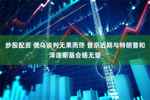 炒股配资 俄乌谈判无果而终 普京近期与特朗普和泽连斯基会晤无望