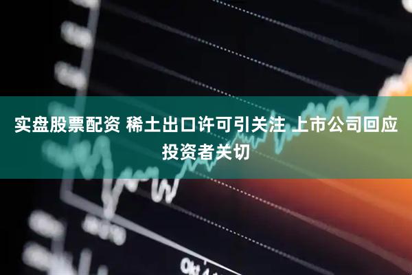 实盘股票配资 稀土出口许可引关注 上市公司回应投资者关切