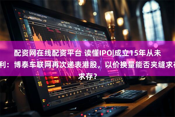配资网在线配资平台 读懂IPO|成立15年从未盈利：博泰车联网再次递表港股，以价换量能否夹缝求存？