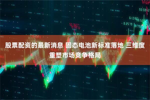 股票配资的最新消息 固态电池新标准落地 三维度重塑市场竞争格局