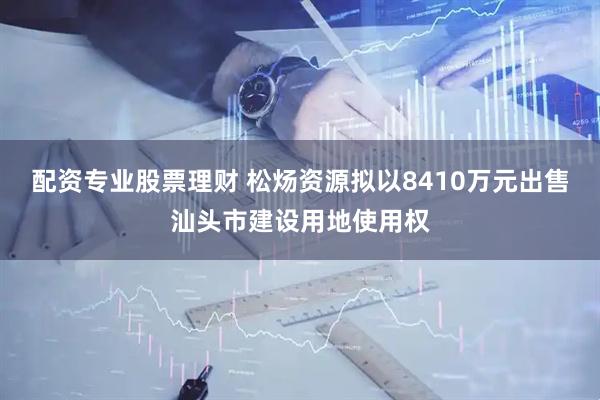 配资专业股票理财 松炀资源拟以8410万元出售汕头市建设用地使用权