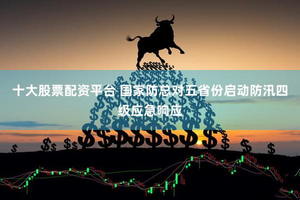 十大股票配资平台 国家防总对五省份启动防汛四级应急响应