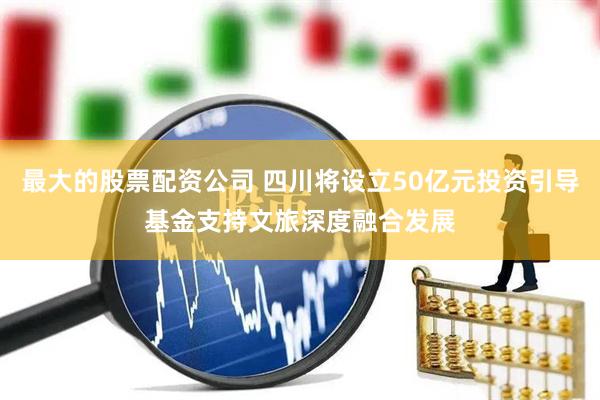最大的股票配资公司 四川将设立50亿元投资引导基金支持文旅深度融合发展