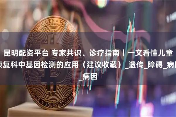 昆明配资平台 专家共识、诊疗指南丨一文看懂儿童康复科中基因检测的应用（建议收藏）_遗传_障碍_病因