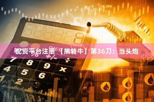 配资平台注册 【熊转牛】第36刀：当头炮
