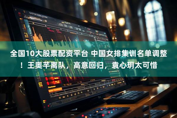 全国10大股票配资平台 中国女排集训名单调整！王奥芊离队，高意回归，袁心玥太可惜
