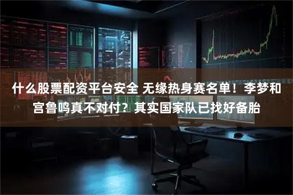 什么股票配资平台安全 无缘热身赛名单！李梦和宫鲁鸣真不对付？其实国家队已找好备胎